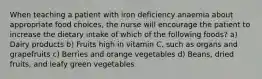 When teaching a patient with iron deficiency anaemia about appropriate food choices, the nurse will encourage the patient to increase the dietary intake of which of the following foods? a) Dairy products b) Fruits high in vitamin C, such as organs and grapefruits c) Berries and orange vegetables d) Beans, dried fruits, and leafy green vegetables