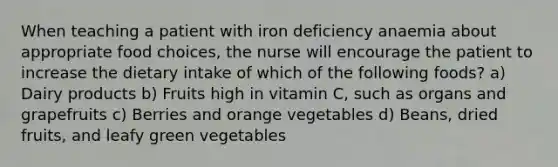 When teaching a patient with iron deficiency anaemia about appropriate food choices, the nurse will encourage the patient to increase the dietary intake of which of the following foods? a) Dairy products b) Fruits high in vitamin C, such as organs and grapefruits c) Berries and orange vegetables d) Beans, dried fruits, and leafy green vegetables