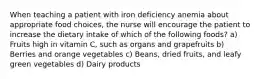 When teaching a patient with iron deficiency anemia about appropriate food choices, the nurse will encourage the patient to increase the dietary intake of which of the following foods? a) Fruits high in vitamin C, such as organs and grapefruits b) Berries and orange vegetables c) Beans, dried fruits, and leafy green vegetables d) Dairy products