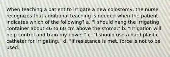 When teaching a patient to irrigate a new colostomy, the nurse recognizes that additional teaching is needed when the patient indicates which of the following? a. "I should hang the irrigating container about 46 to 60 cm above the stoma." b. "Irrigation will help control and train my bowel." c. "I should use a hard plastic catheter for irrigating." d. "If resistance is met, force is not to be used."