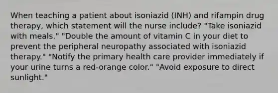 When teaching a patient about isoniazid (INH) and rifampin drug therapy, which statement will the nurse include? "Take isoniazid with meals." "Double the amount of vitamin C in your diet to prevent the peripheral neuropathy associated with isoniazid therapy." "Notify the primary health care provider immediately if your urine turns a red-orange color." "Avoid exposure to direct sunlight."