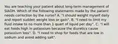 You are teaching your patient about long-term management of SIADH. Which of the following statements made by the patient needs correction by the nurse? A. "I should weight myself daily and report sudden weight loss or gain". B. "I need to limit my fluid intake to no more than 1 quart of liquid per day". C. "I will eat foods high in potassium because the diuretics cause potassium loss". D. "I need to shop for foods that are low in sodium and avoid adding salt".