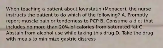 When teaching a patient about lovastatin (Menacer), the nurse instructs the patient to do which of the following? A. Promptly report muscle pain or tenderness to PCP B. Consume a diet that includes no more than 20% of calories from saturated fat C. Abstain from alcohol use while taking this drug D. Take the drug with meals to minimize gastric distress