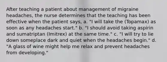 After teaching a patient about management of migraine headaches, the nurse determines that the teaching has been effective when the patient says, a. "I will take the (Topamax) as soon as any headaches start." b. "I should avoid taking aspirin and sumatriptan (Imitrex) at the same time." c. "I will try to lie down someplace dark and quiet when the headaches begin." d. "A glass of wine might help me relax and prevent headaches from developing."