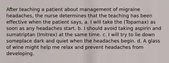 After teaching a patient about management of migraine headaches, the nurse determines that the teaching has been effective when the patient says, a. I will take the (Topamax) as soon as any headaches start. b. I should avoid taking aspirin and sumatriptan (Imitrex) at the same time. c. I will try to lie down someplace dark and quiet when the headaches begin. d. A glass of wine might help me relax and prevent headaches from developing.