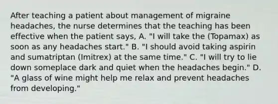 After teaching a patient about management of migraine headaches, the nurse determines that the teaching has been effective when the patient says, A. "I will take the (Topamax) as soon as any headaches start." B. "I should avoid taking aspirin and sumatriptan (Imitrex) at the same time." C. "I will try to lie down someplace dark and quiet when the headaches begin." D. "A glass of wine might help me relax and prevent headaches from developing."