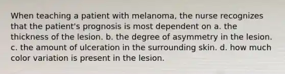 When teaching a patient with melanoma, the nurse recognizes that the patient's prognosis is most dependent on a. the thickness of the lesion. b. the degree of asymmetry in the lesion. c. the amount of ulceration in the surrounding skin. d. how much color variation is present in the lesion.