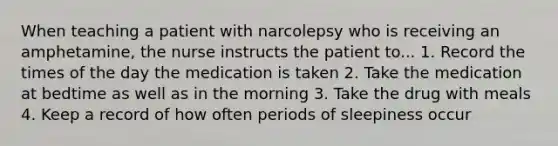 When teaching a patient with narcolepsy who is receiving an amphetamine, the nurse instructs the patient to... 1. Record the times of the day the medication is taken 2. Take the medication at bedtime as well as in the morning 3. Take the drug with meals 4. Keep a record of how often periods of sleepiness occur