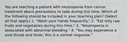 You are teaching a patient with neutropenia from cancer treatment about precautions to take during this time. Which of the following should be included in your teaching plan? (Select all that apply.) 1. "Wash your hands frequently." 2. "Eat only raw fruits and vegetables during this time." 3. "Neutropenia is associated with abnormal bleeding." 4. "You may experience a sore throat and fever; this is a normal response."