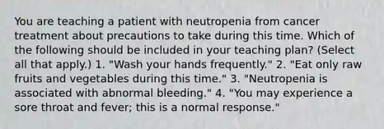 You are teaching a patient with neutropenia from cancer treatment about precautions to take during this time. Which of the following should be included in your teaching plan? (Select all that apply.) 1. "Wash your hands frequently." 2. "Eat only raw fruits and vegetables during this time." 3. "Neutropenia is associated with abnormal bleeding." 4. "You may experience a sore throat and fever; this is a normal response."