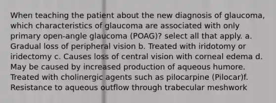 When teaching the patient about the new diagnosis of glaucoma, which characteristics of glaucoma are associated with only primary open-angle glaucoma (POAG)? select all that apply. a. Gradual loss of peripheral vision b. Treated with iridotomy or iridectomy c. Causes loss of central vision with corneal edema d. May be caused by increased production of aqueous humore. Treated with cholinergic agents such as pilocarpine (Pilocar)f. Resistance to aqueous outflow through trabecular meshwork