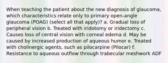 When teaching the patient about the new diagnosis of glaucoma, which characteristics relate only to primary open-angle glaucoma (POAG) (select all that apply)? a. Gradual loss of peripheral vision b. Treated with iridotomy or iridectomy c. Causes loss of central vision with corneal edema d. May be caused by increased production of aqueous humor e. Treated with cholinergic agents, such as pilocarpine (Pilocar) f. Resistance to aqueous outflow through trabecular meshwork ADF