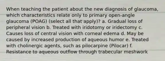 When teaching the patient about the new diagnosis of glaucoma, which characteristics relate only to primary open-angle glaucoma (POAG) (select all that apply)? a. Gradual loss of peripheral vision b. Treated with iridotomy or iridectomy c. Causes loss of central vision with corneal edema d. May be caused by increased production of aqueous humor e. Treated with cholinergic agents, such as pilocarpine (Pilocar) f. Resistance to aqueous outflow through trabecular meshwork