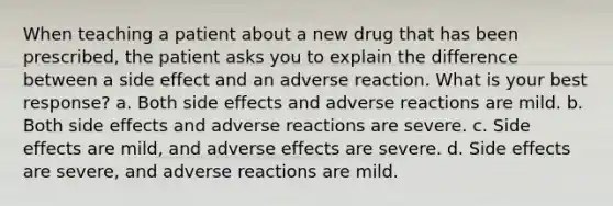 When teaching a patient about a new drug that has been prescribed, the patient asks you to explain the difference between a side effect and an adverse reaction. What is your best response? a. Both side effects and adverse reactions are mild. b. Both side effects and adverse reactions are severe. c. Side effects are mild, and adverse effects are severe. d. Side effects are severe, and adverse reactions are mild.