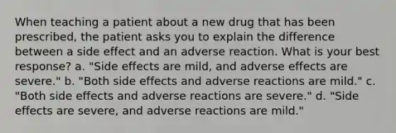 When teaching a patient about a new drug that has been prescribed, the patient asks you to explain the difference between a side effect and an adverse reaction. What is your best response? a. "Side effects are mild, and adverse effects are severe." b. "Both side effects and adverse reactions are mild." c. "Both side effects and adverse reactions are severe." d. "Side effects are severe, and adverse reactions are mild."