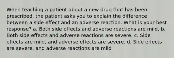 When teaching a patient about a new drug that has been prescribed, the patient asks you to explain the difference between a side effect and an adverse reaction. What is your best response? a. Both side effects and adverse reactions are mild. b. Both side effects and adverse reactions are severe. c. Side effects are mild, and adverse effects are severe. d. Side effects are severe, and adverse reactions are mild