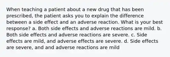 When teaching a patient about a new drug that has been prescribed, the patient asks you to explain the difference between a side effect and an adverse reaction. What is your best response? a. Both side effects and adverse reactions are mild. b. Both side effects and adverse reactions are severe. c. Side effects are mild, and adverse effects are severe. d. Side effects are severe, and and adverse reactions are mild