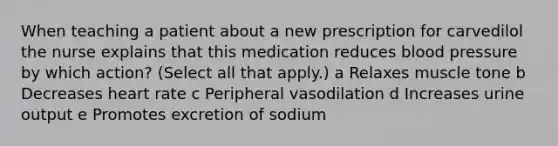 When teaching a patient about a new prescription for carvedilol the nurse explains that this medication reduces blood pressure by which action? (Select all that apply.) a Relaxes muscle tone b Decreases heart rate c Peripheral vasodilation d Increases urine output e Promotes excretion of sodium