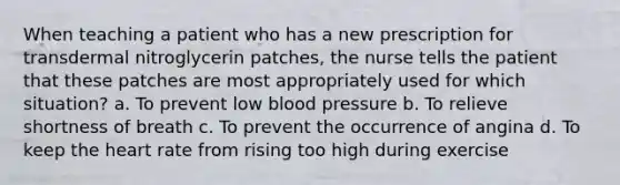 When teaching a patient who has a new prescription for transdermal nitroglycerin patches, the nurse tells the patient that these patches are most appropriately used for which situation? a. To prevent low blood pressure b. To relieve shortness of breath c. To prevent the occurrence of angina d. To keep the heart rate from rising too high during exercise