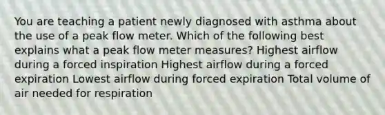 You are teaching a patient newly diagnosed with asthma about the use of a peak flow meter. Which of the following best explains what a peak flow meter measures? Highest airflow during a forced inspiration Highest airflow during a forced expiration Lowest airflow during forced expiration Total volume of air needed for respiration