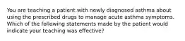 You are teaching a patient with newly diagnosed asthma about using the prescribed drugs to manage acute asthma symptoms. Which of the following statements made by the patient would indicate your teaching was effective?