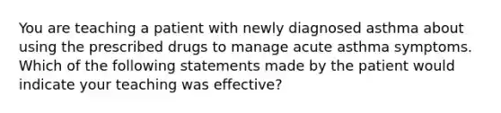 You are teaching a patient with newly diagnosed asthma about using the prescribed drugs to manage acute asthma symptoms. Which of the following statements made by the patient would indicate your teaching was effective?