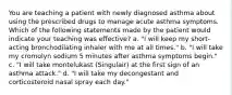 You are teaching a patient with newly diagnosed asthma about using the prescribed drugs to manage acute asthma symptoms. Which of the following statements made by the patient would indicate your teaching was effective? a. "I will keep my short-acting bronchodilating inhaler with me at all times." b. "I will take my cromolyn sodium 5 minutes after asthma symptoms begin." c. "I will take montelukast (Singulair) at the first sign of an asthma attack." d. "I will take my decongestant and corticosteroid nasal spray each day."