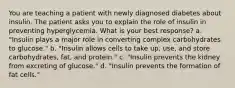 You are teaching a patient with newly diagnosed diabetes about insulin. The patient asks you to explain the role of insulin in preventing hyperglycemia. What is your best response? a. "Insulin plays a major role in converting complex carbohydrates to glucose." b. "Insulin allows cells to take up, use, and store carbohydrates, fat, and protein." c. "Insulin prevents the kidney from excreting of glucose." d. "Insulin prevents the formation of fat cells."