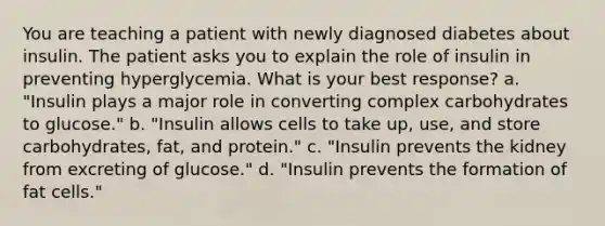 You are teaching a patient with newly diagnosed diabetes about insulin. The patient asks you to explain the role of insulin in preventing hyperglycemia. What is your best response? a. "Insulin plays a major role in converting complex carbohydrates to glucose." b. "Insulin allows cells to take up, use, and store carbohydrates, fat, and protein." c. "Insulin prevents the kidney from excreting of glucose." d. "Insulin prevents the formation of fat cells."