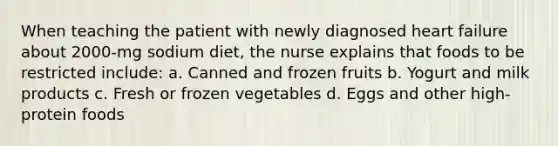 When teaching the patient with newly diagnosed heart failure about 2000-mg sodium diet, the nurse explains that foods to be restricted include: a. Canned and frozen fruits b. Yogurt and milk products c. Fresh or frozen vegetables d. Eggs and other high-protein foods