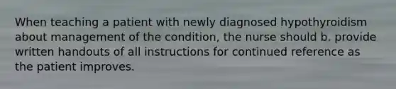 When teaching a patient with newly diagnosed hypothyroidism about management of the condition, the nurse should b. provide written handouts of all instructions for continued reference as the patient improves.