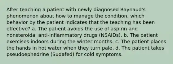 After teaching a patient with newly diagnosed Raynaud's phenomenon about how to manage the condition, which behavior by the patient indicates that the teaching has been effective? a. The patient avoids the use of aspirin and nonsteroidal anti-inflammatory drugs (NSAIDs). b. The patient exercises indoors during the winter months. c. The patient places the hands in hot water when they turn pale. d. The patient takes pseudoephedrine (Sudafed) for cold symptoms.