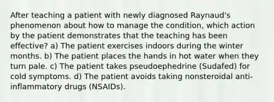 After teaching a patient with newly diagnosed Raynaud's phenomenon about how to manage the condition, which action by the patient demonstrates that the teaching has been effective? a) The patient exercises indoors during the winter months. b) The patient places the hands in hot water when they turn pale. c) The patient takes pseudoephedrine (Sudafed) for cold symptoms. d) The patient avoids taking nonsteroidal anti-inflammatory drugs (NSAIDs).