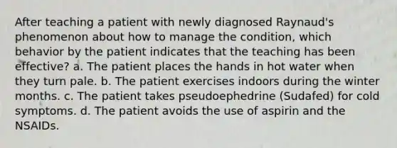 After teaching a patient with newly diagnosed Raynaud's phenomenon about how to manage the condition, which behavior by the patient indicates that the teaching has been effective? a. The patient places the hands in hot water when they turn pale. b. The patient exercises indoors during the winter months. c. The patient takes pseudoephedrine (Sudafed) for cold symptoms. d. The patient avoids the use of aspirin and the NSAIDs.