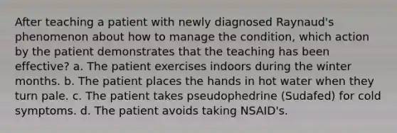 After teaching a patient with newly diagnosed Raynaud's phenomenon about how to manage the condition, which action by the patient demonstrates that the teaching has been effective? a. The patient exercises indoors during the winter months. b. The patient places the hands in hot water when they turn pale. c. The patient takes pseudophedrine (Sudafed) for cold symptoms. d. The patient avoids taking NSAID's.