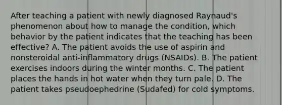 After teaching a patient with newly diagnosed Raynaud's phenomenon about how to manage the condition, which behavior by the patient indicates that the teaching has been effective? A. The patient avoids the use of aspirin and nonsteroidal anti-inflammatory drugs (NSAIDs). B. The patient exercises indoors during the winter months. C. The patient places the hands in hot water when they turn pale. D. The patient takes pseudoephedrine (Sudafed) for cold symptoms.