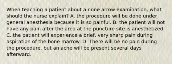 When teaching a patient about a none arrow examination, what should the nurse explain? A. the procedure will be done under general anesthesia because it is so painful. B. the patient will not have any pain after the area at the puncture site is anesthetized C. the patient will experience a brief, very sharp pain during aspiration of the bone marrow. D. There will be no pain during the procedure, but an ache will be present several days afterward.