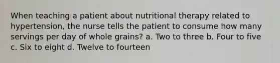 When teaching a patient about nutritional therapy related to hypertension, the nurse tells the patient to consume how many servings per day of whole grains? a. Two to three b. Four to five c. Six to eight d. Twelve to fourteen