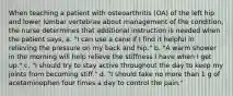 When teaching a patient with osteoarthritis (OA) of the left hip and lower lumbar vertebrae about management of the condition, the nurse determines that additional instruction is needed when the patient says, a. "I can use a cane if I find it helpful in relieving the pressure on my back and hip." b. "A warm shower in the morning will help relieve the stiffness I have when I get up." c. "I should try to stay active throughout the day to keep my joints from becoming stiff." d. "I should take no more than 1 g of acetaminophen four times a day to control the pain."