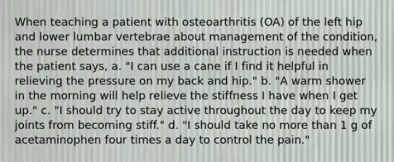 When teaching a patient with osteoarthritis (OA) of the left hip and lower lumbar vertebrae about management of the condition, the nurse determines that additional instruction is needed when the patient says, a. "I can use a cane if I find it helpful in relieving the pressure on my back and hip." b. "A warm shower in the morning will help relieve the stiffness I have when I get up." c. "I should try to stay active throughout the day to keep my joints from becoming stiff." d. "I should take no more than 1 g of acetaminophen four times a day to control the pain."