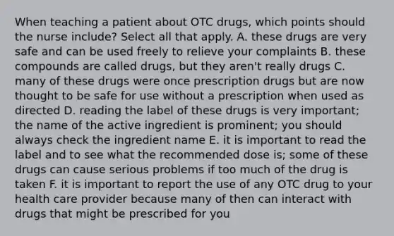 When teaching a patient about OTC drugs, which points should the nurse include? Select all that apply. A. these drugs are very safe and can be used freely to relieve your complaints B. these compounds are called drugs, but they aren't really drugs C. many of these drugs were once prescription drugs but are now thought to be safe for use without a prescription when used as directed D. reading the label of these drugs is very important; the name of the active ingredient is prominent; you should always check the ingredient name E. it is important to read the label and to see what the recommended dose is; some of these drugs can cause serious problems if too much of the drug is taken F. it is important to report the use of any OTC drug to your health care provider because many of then can interact with drugs that might be prescribed for you