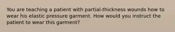 You are teaching a patient with partial-thickness wounds how to wear his elastic pressure garment. How would you instruct the patient to wear this garment?