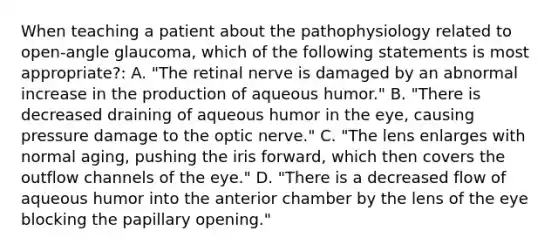 When teaching a patient about the pathophysiology related to open-angle glaucoma, which of the following statements is most appropriate?: A. "The retinal nerve is damaged by an abnormal increase in the production of aqueous humor." B. "There is decreased draining of aqueous humor in the eye, causing pressure damage to the optic nerve." C. "The lens enlarges with normal aging, pushing the iris forward, which then covers the outflow channels of the eye." D. "There is a decreased flow of aqueous humor into the anterior chamber by the lens of the eye blocking the papillary opening."