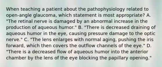 When teaching a patient about the pathophysiology related to open-angle glaucoma, which statement is most appropriate? A. "The retinal nerve is damaged by an abnormal increase in the production of aqueous humor." B. "There is decreased draining of aqueous humor in the eye, causing pressure damage to the optic nerve." C. "The lens enlarges with normal aging, pushing the iris forward, which then covers the outflow channels of the eye." D. "There is a decreased flow of aqueous humor into the anterior chamber by the lens of the eye blocking the papillary opening."