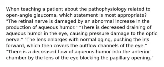 When teaching a patient about the pathophysiology related to open-angle glaucoma, which statement is most appropriate? "The retinal nerve is damaged by an abnormal increase in the production of aqueous humor." "There is decreased draining of aqueous humor in the eye, causing pressure damage to the optic nerve." "The lens enlarges with normal aging, pushing the iris forward, which then covers the outflow channels of the eye." "There is a decreased flow of aqueous humor into the anterior chamber by the lens of the eye blocking the papillary opening."