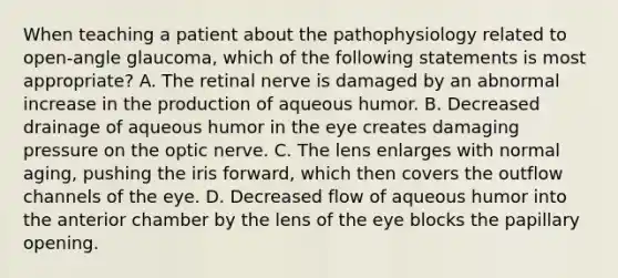 When teaching a patient about the pathophysiology related to open-angle glaucoma, which of the following statements is most appropriate? A. The retinal nerve is damaged by an abnormal increase in the production of aqueous humor. B. Decreased drainage of aqueous humor in the eye creates damaging pressure on the optic nerve. C. The lens enlarges with normal aging, pushing the iris forward, which then covers the outflow channels of the eye. D. Decreased flow of aqueous humor into the anterior chamber by the lens of the eye blocks the papillary opening.