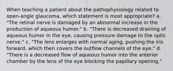 When teaching a patient about the pathophysiology related to open-angle glaucoma, which statement is most appropriate? a. "The retinal nerve is damaged by an abnormal increase in the production of aqueous humor." b. "There is decreased draining of aqueous humor in the eye, causing pressure damage to the optic nerve." c. "The lens enlarges with normal aging, pushing the iris forward, which then covers the outflow channels of the eye." d. "There is a decreased flow of aqueous humor into the anterior chamber by the lens of the eye blocking the papillary opening."