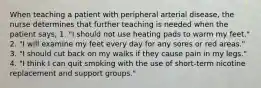 When teaching a patient with peripheral arterial disease, the nurse determines that further teaching is needed when the patient says, 1. "I should not use heating pads to warm my feet." 2. "I will examine my feet every day for any sores or red areas." 3. "I should cut back on my walks if they cause pain in my legs." 4. "I think I can quit smoking with the use of short-term nicotine replacement and support groups."