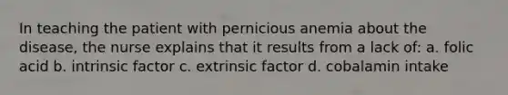 In teaching the patient with pernicious anemia about the disease, the nurse explains that it results from a lack of: a. folic acid b. intrinsic factor c. extrinsic factor d. cobalamin intake