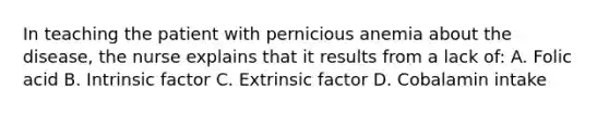 In teaching the patient with pernicious anemia about the disease, the nurse explains that it results from a lack of: A. Folic acid B. Intrinsic factor C. Extrinsic factor D. Cobalamin intake